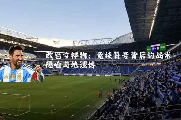 欧冠吉祥物:竞技符号背后的战术隐喻与地理博弈