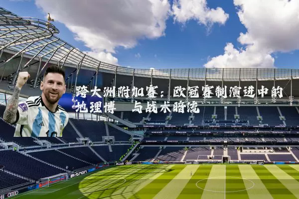 跨大洲附加赛:欧冠赛制演进中的地理博弈与战术暗流