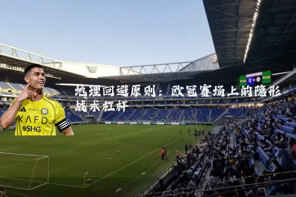 地理回避原则:欧冠赛场上的隐形战术杠杆
