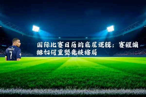 国际比赛日历的底层逻辑:赛程编排如何重塑竞技格局